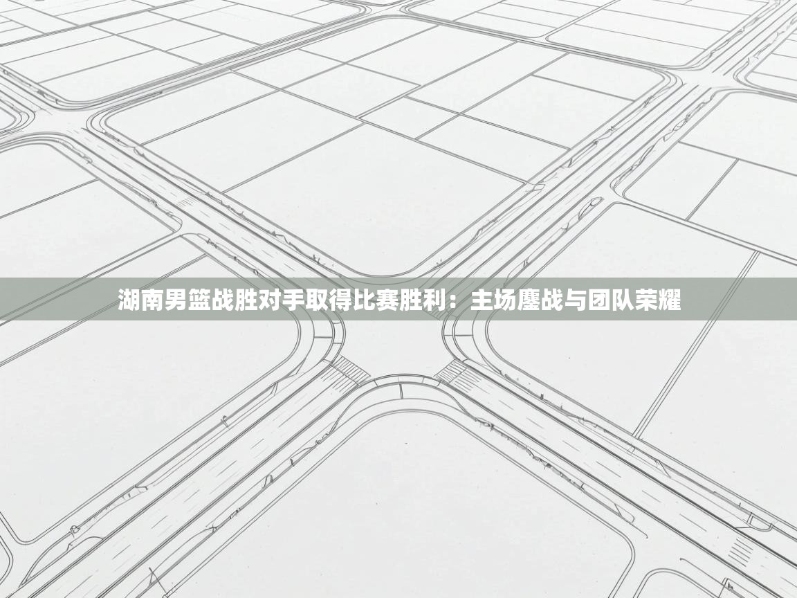 湖南男篮战胜对手取得比赛胜利：主场鏖战与团队荣耀